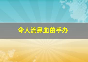 令人流鼻血的手办