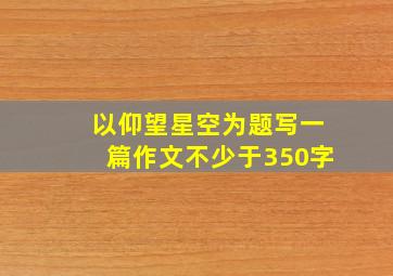 以仰望星空为题写一篇作文不少于350字