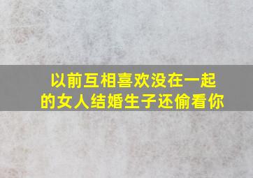 以前互相喜欢没在一起的女人结婚生子还偷看你