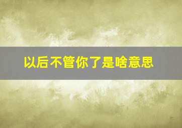 以后不管你了是啥意思