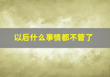 以后什么事情都不管了