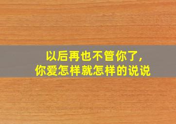 以后再也不管你了,你爱怎样就怎样的说说