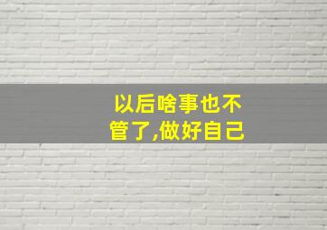 以后啥事也不管了,做好自己