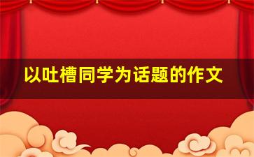 以吐槽同学为话题的作文