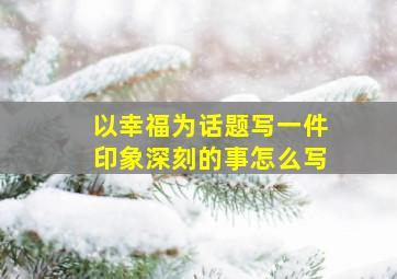 以幸福为话题写一件印象深刻的事怎么写