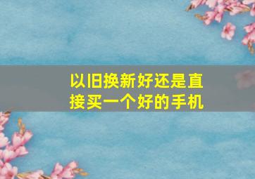 以旧换新好还是直接买一个好的手机