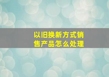 以旧换新方式销售产品怎么处理