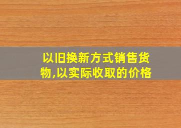 以旧换新方式销售货物,以实际收取的价格