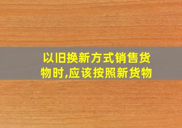 以旧换新方式销售货物时,应该按照新货物