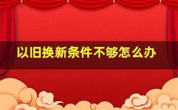 以旧换新条件不够怎么办