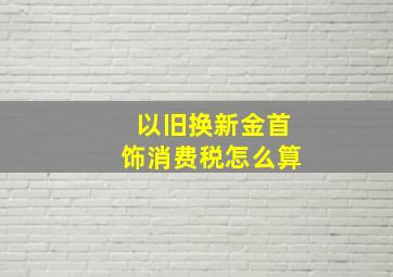 以旧换新金首饰消费税怎么算