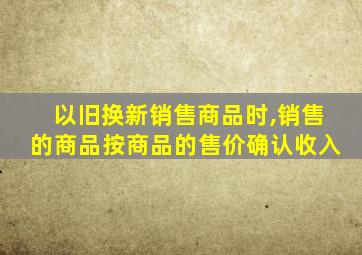 以旧换新销售商品时,销售的商品按商品的售价确认收入