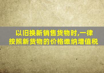 以旧换新销售货物时,一律按照新货物的价格缴纳增值税