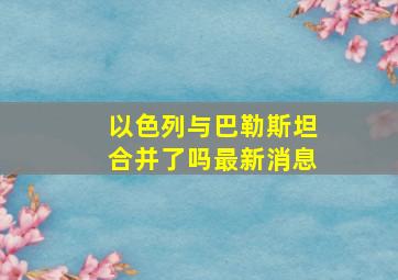 以色列与巴勒斯坦合并了吗最新消息