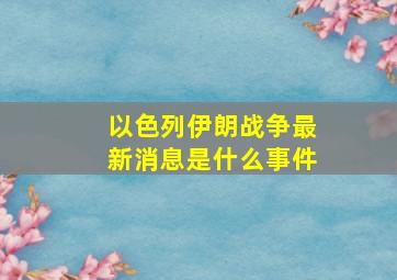 以色列伊朗战争最新消息是什么事件