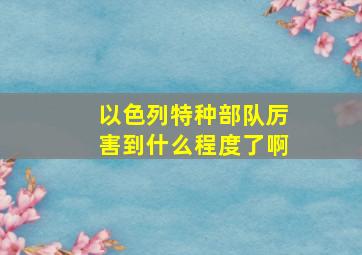 以色列特种部队厉害到什么程度了啊