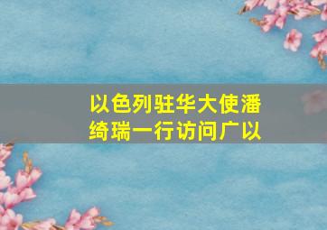 以色列驻华大使潘绮瑞一行访问广以