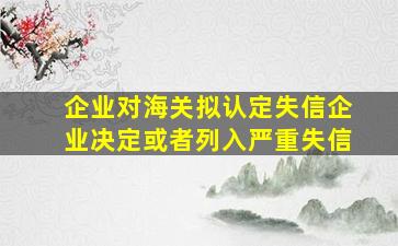 企业对海关拟认定失信企业决定或者列入严重失信