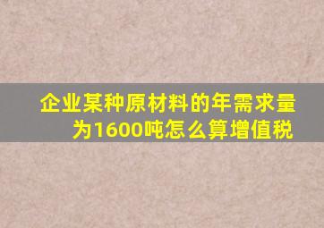 企业某种原材料的年需求量为1600吨怎么算增值税