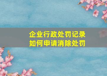 企业行政处罚记录如何申请消除处罚