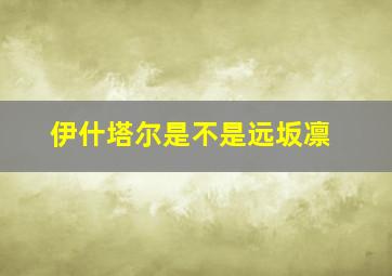 伊什塔尔是不是远坂凛