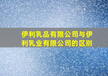 伊利乳品有限公司与伊利乳业有限公司的区别