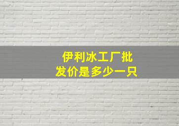 伊利冰工厂批发价是多少一只