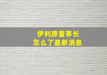 伊利原董事长怎么了最新消息