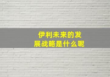 伊利未来的发展战略是什么呢