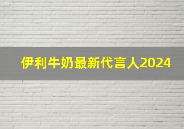 伊利牛奶最新代言人2024