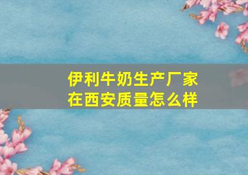 伊利牛奶生产厂家在西安质量怎么样