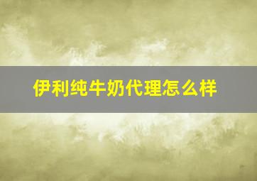 伊利纯牛奶代理怎么样