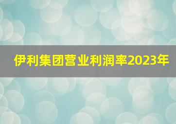 伊利集团营业利润率2023年