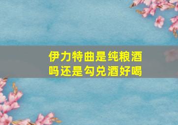 伊力特曲是纯粮酒吗还是勾兑酒好喝