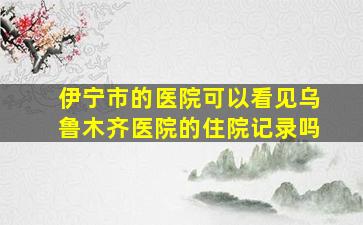 伊宁市的医院可以看见乌鲁木齐医院的住院记录吗