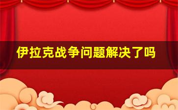 伊拉克战争问题解决了吗