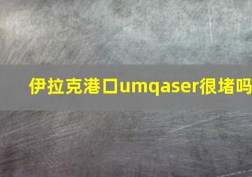 伊拉克港口umqaser很堵吗