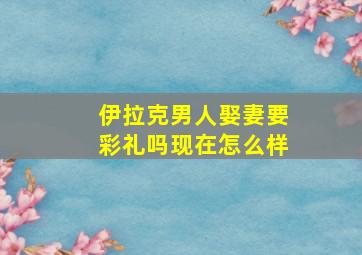 伊拉克男人娶妻要彩礼吗现在怎么样