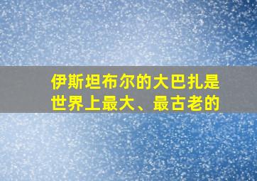 伊斯坦布尔的大巴扎是世界上最大、最古老的