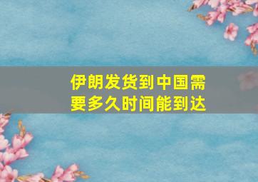 伊朗发货到中国需要多久时间能到达