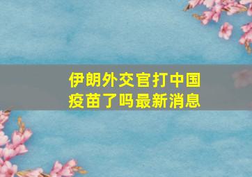 伊朗外交官打中国疫苗了吗最新消息