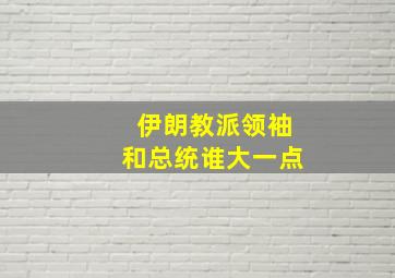 伊朗教派领袖和总统谁大一点