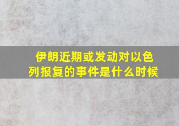 伊朗近期或发动对以色列报复的事件是什么时候