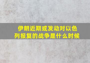 伊朗近期或发动对以色列报复的战争是什么时候