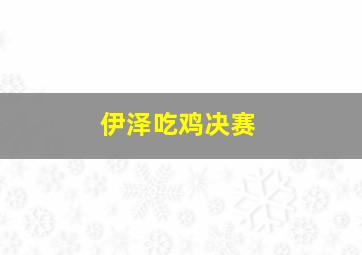 伊泽吃鸡决赛