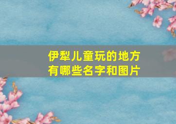 伊犁儿童玩的地方有哪些名字和图片