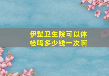 伊犁卫生院可以体检吗多少钱一次啊