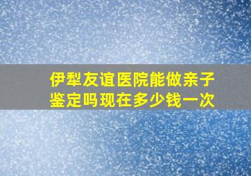 伊犁友谊医院能做亲子鉴定吗现在多少钱一次