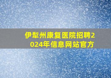 伊犁州康复医院招聘2024年信息网站官方