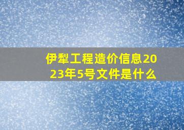 伊犁工程造价信息2023年5号文件是什么